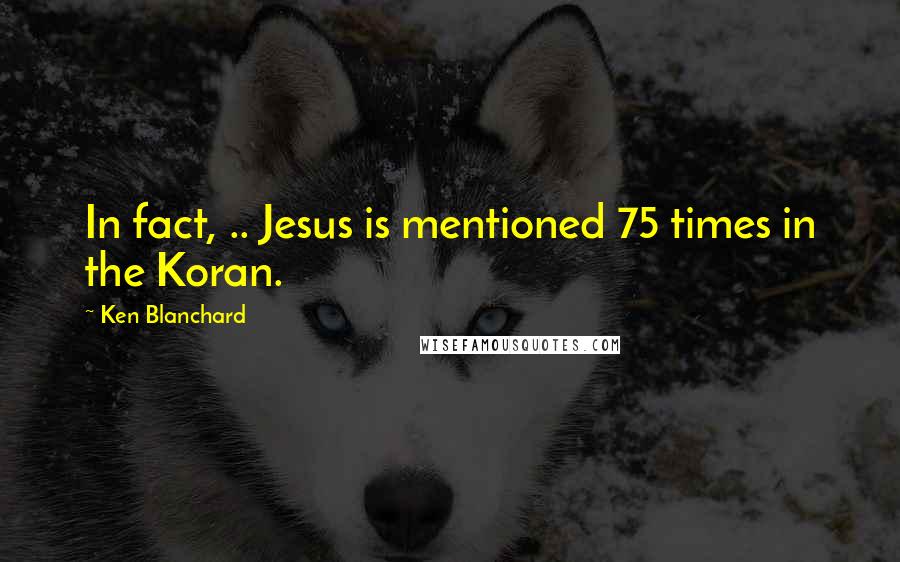 Ken Blanchard Quotes: In fact, .. Jesus is mentioned 75 times in the Koran.