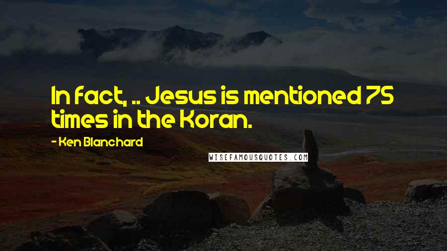 Ken Blanchard Quotes: In fact, .. Jesus is mentioned 75 times in the Koran.