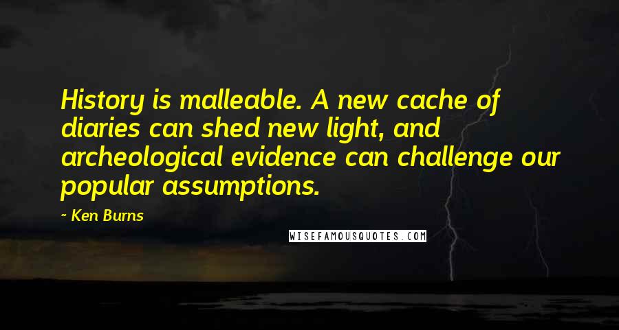 Ken Burns Quotes: History is malleable. A new cache of diaries can shed new light, and archeological evidence can challenge our popular assumptions.