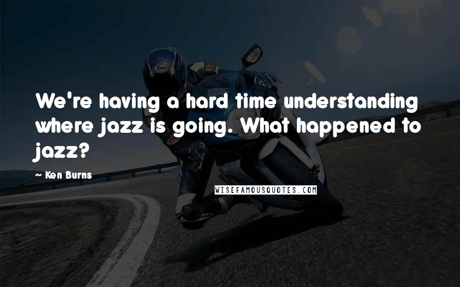 Ken Burns Quotes: We're having a hard time understanding where jazz is going. What happened to jazz?