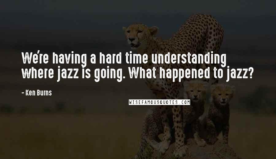 Ken Burns Quotes: We're having a hard time understanding where jazz is going. What happened to jazz?