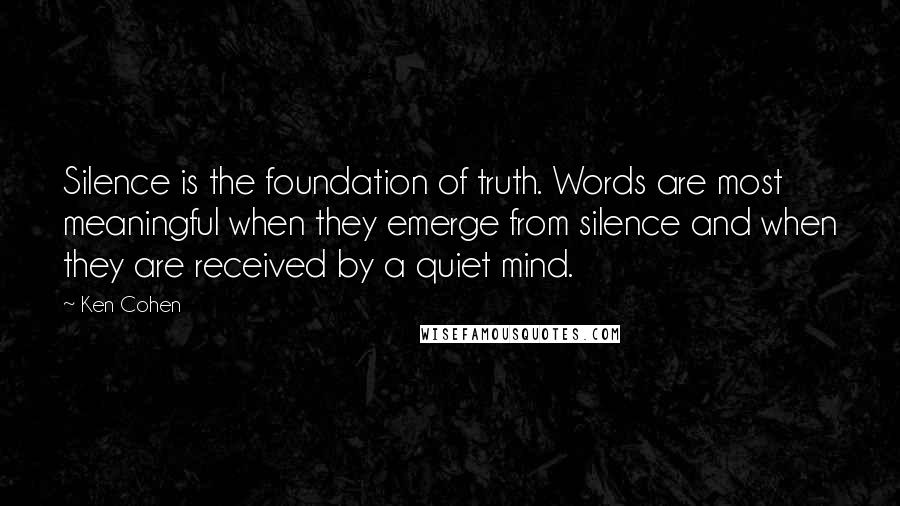 Ken Cohen Quotes: Silence is the foundation of truth. Words are most meaningful when they emerge from silence and when they are received by a quiet mind.