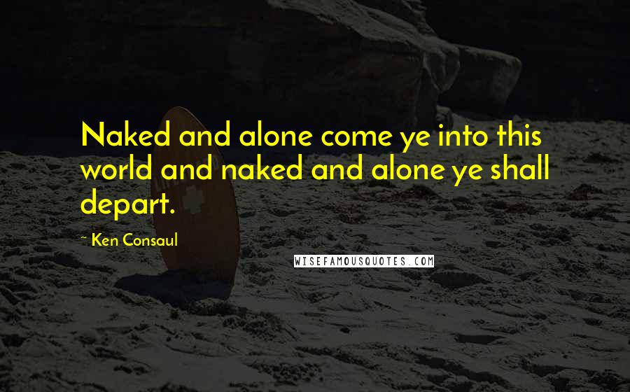 Ken Consaul Quotes: Naked and alone come ye into this world and naked and alone ye shall depart.