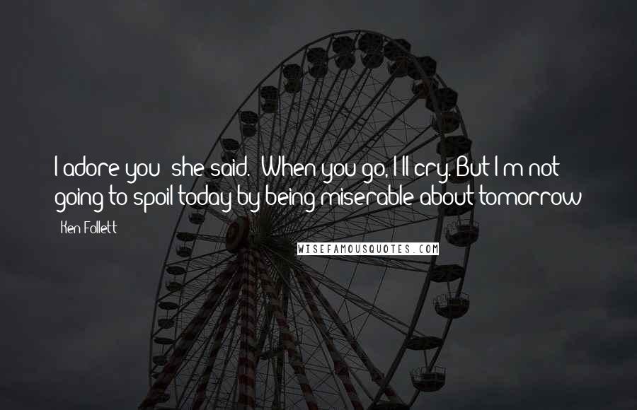 Ken Follett Quotes: I adore you' she said. 'When you go, I'll cry. But I'm not going to spoil today by being miserable about tomorrow