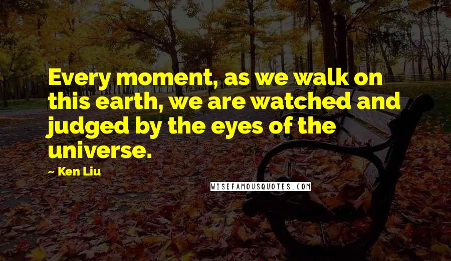 Ken Liu Quotes: Every moment, as we walk on this earth, we are watched and judged by the eyes of the universe.