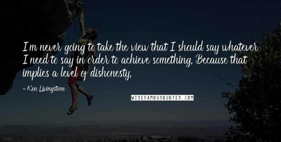 Ken Livingstone Quotes: I'm never going to take the view that I should say whatever I need to say in order to achieve something. Because that implies a level of dishonesty.