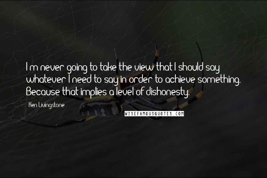 Ken Livingstone Quotes: I'm never going to take the view that I should say whatever I need to say in order to achieve something. Because that implies a level of dishonesty.