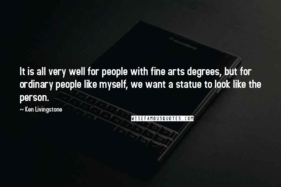 Ken Livingstone Quotes: It is all very well for people with fine arts degrees, but for ordinary people like myself, we want a statue to look like the person.