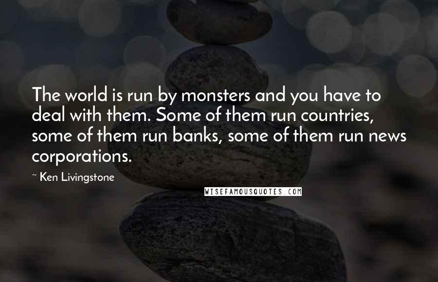 Ken Livingstone Quotes: The world is run by monsters and you have to deal with them. Some of them run countries, some of them run banks, some of them run news corporations.