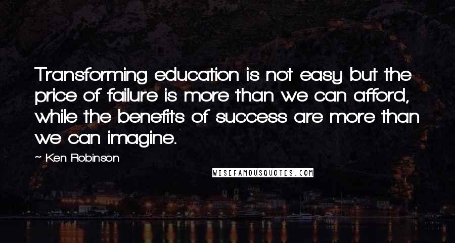 Ken Robinson Quotes: Transforming education is not easy but the price of failure is more than we can afford, while the benefits of success are more than we can imagine.