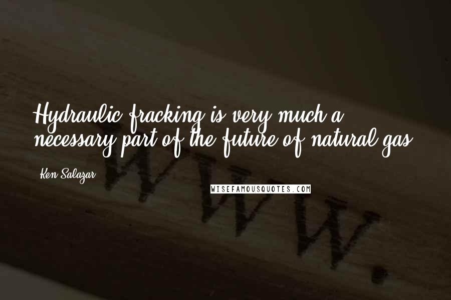 Ken Salazar Quotes: Hydraulic fracking is very much a necessary part of the future of natural gas.