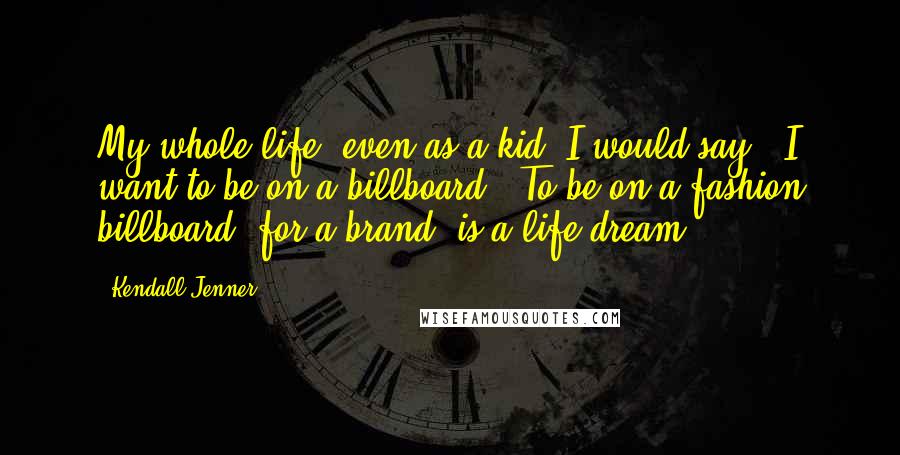 Kendall Jenner Quotes: My whole life, even as a kid, I would say, 'I want to be on a billboard!' To be on a fashion billboard, for a brand, is a life dream.