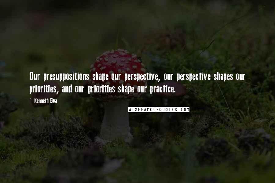 Kenneth Boa Quotes: Our presuppositions shape our perspective, our perspective shapes our priorities, and our priorities shape our practice.