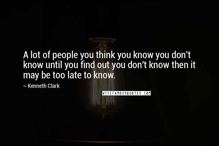 Kenneth Clark Quotes: A lot of people you think you know you don't know until you find out you don't know then it may be too late to know.