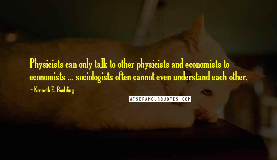 Kenneth E. Boulding Quotes: Physicists can only talk to other physicists and economists to economists ... sociologists often cannot even understand each other.