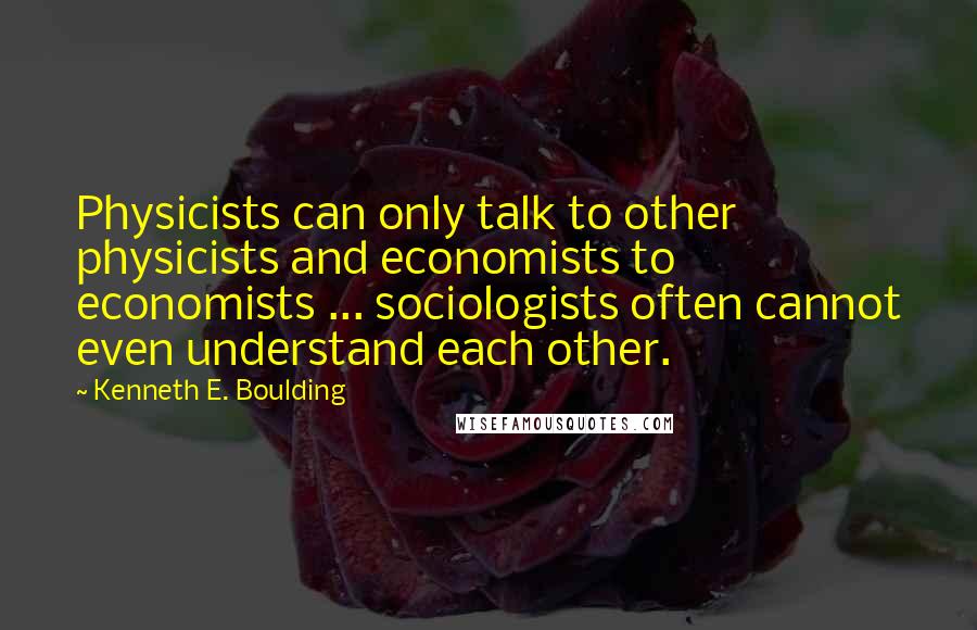 Kenneth E. Boulding Quotes: Physicists can only talk to other physicists and economists to economists ... sociologists often cannot even understand each other.