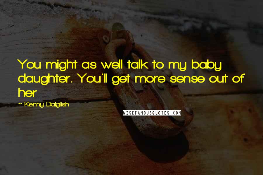 Kenny Dalglish Quotes: You might as well talk to my baby daughter. You'll get more sense out of her