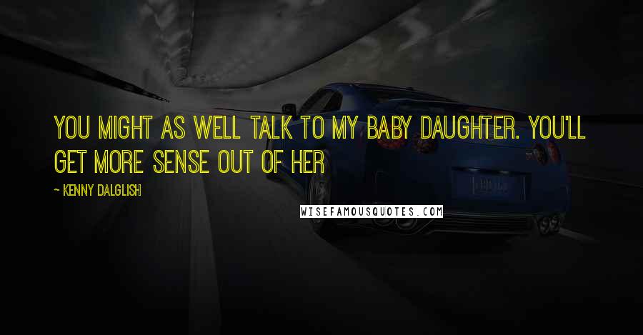 Kenny Dalglish Quotes: You might as well talk to my baby daughter. You'll get more sense out of her