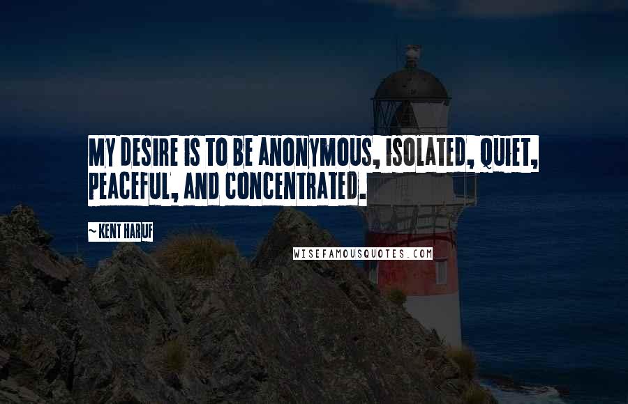 Kent Haruf Quotes: My desire is to be anonymous, isolated, quiet, peaceful, and concentrated.