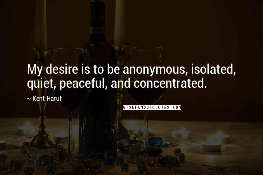 Kent Haruf Quotes: My desire is to be anonymous, isolated, quiet, peaceful, and concentrated.