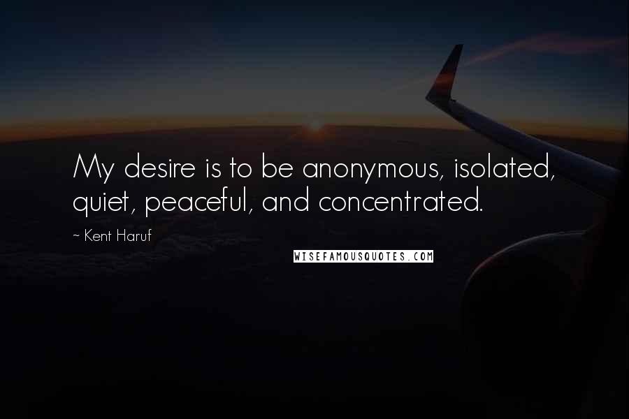 Kent Haruf Quotes: My desire is to be anonymous, isolated, quiet, peaceful, and concentrated.