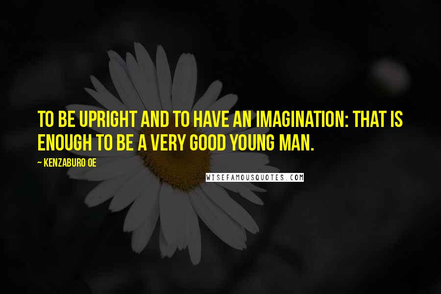 Kenzaburo Oe Quotes: To be upright and to have an imagination: that is enough to be a very good young man.