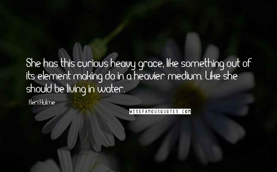 Keri Hulme Quotes: She has this curious heavy grace, like something out of its element making do in a heavier medium. Like she should be living in water.