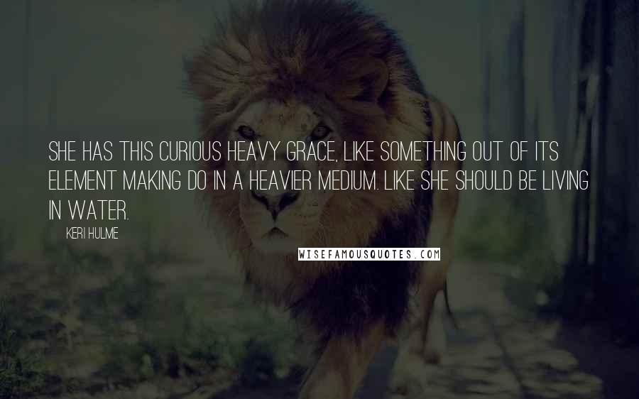 Keri Hulme Quotes: She has this curious heavy grace, like something out of its element making do in a heavier medium. Like she should be living in water.