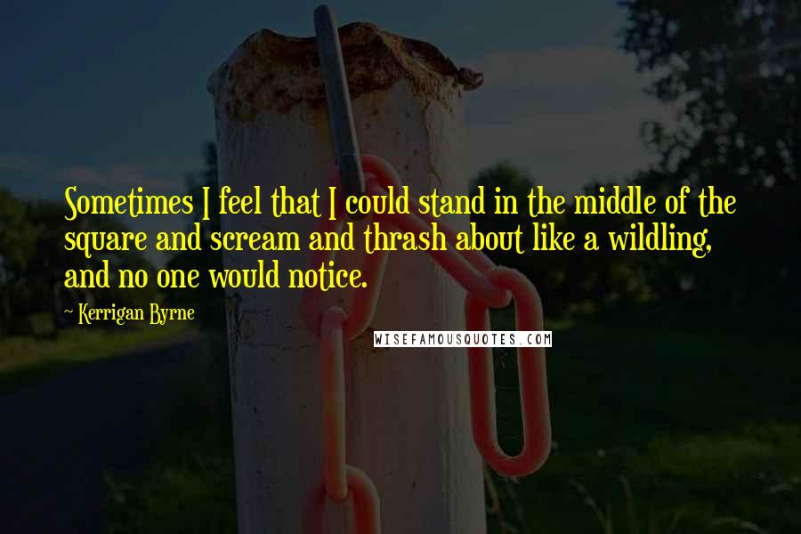 Kerrigan Byrne Quotes: Sometimes I feel that I could stand in the middle of the square and scream and thrash about like a wildling, and no one would notice.