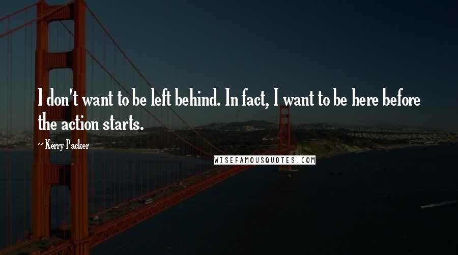 Kerry Packer Quotes: I don't want to be left behind. In fact, I want to be here before the action starts.