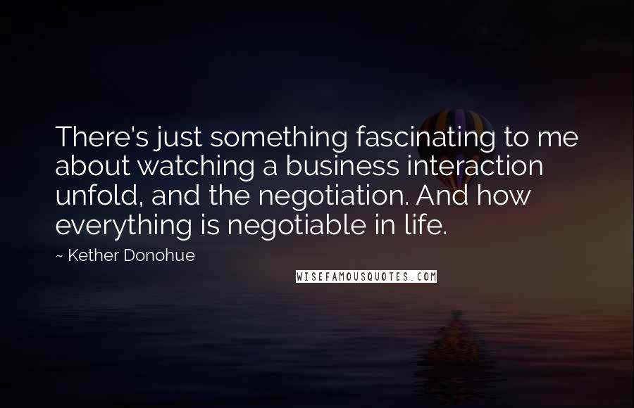 Kether Donohue Quotes: There's just something fascinating to me about watching a business interaction unfold, and the negotiation. And how everything is negotiable in life.