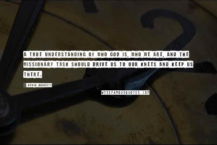 Kevin Baggett Quotes: A true understanding of who God is, who we are, and the missionary task should drive us to our knees and keep us there.