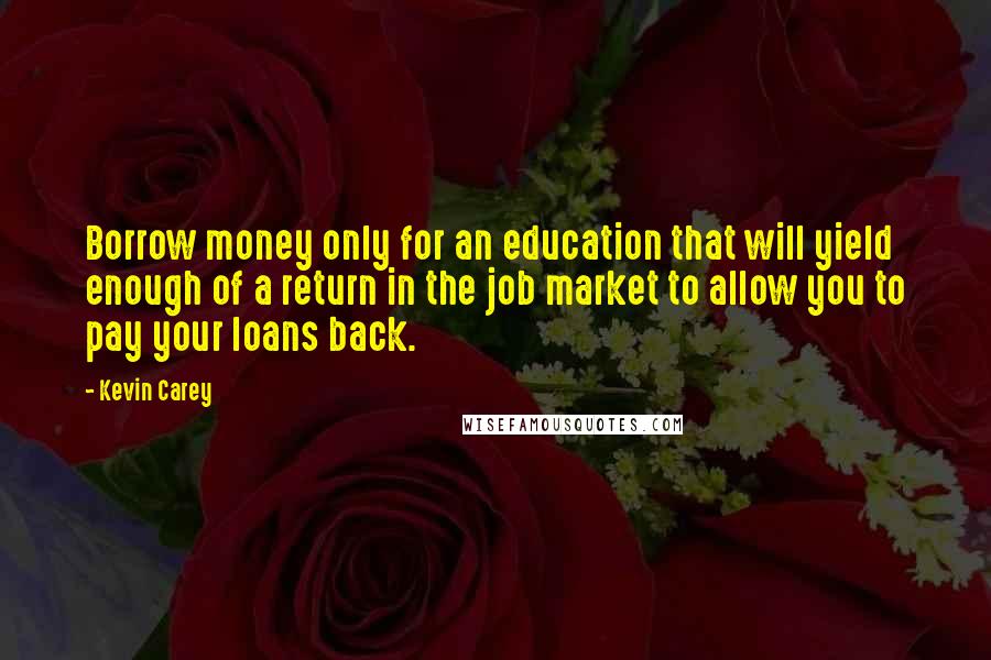 Kevin Carey Quotes: Borrow money only for an education that will yield enough of a return in the job market to allow you to pay your loans back.