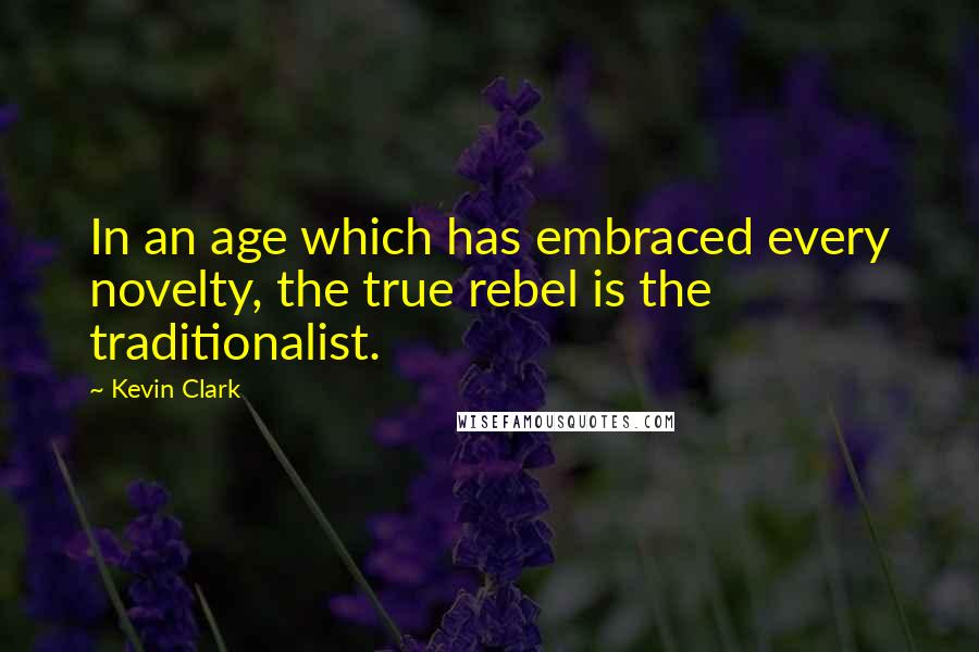 Kevin Clark Quotes: In an age which has embraced every novelty, the true rebel is the traditionalist.