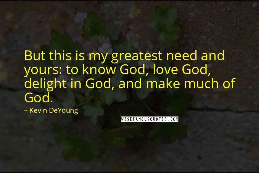 Kevin DeYoung Quotes: But this is my greatest need and yours: to know God, love God, delight in God, and make much of God.