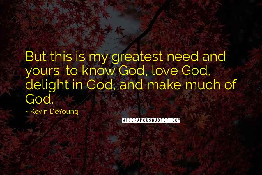 Kevin DeYoung Quotes: But this is my greatest need and yours: to know God, love God, delight in God, and make much of God.