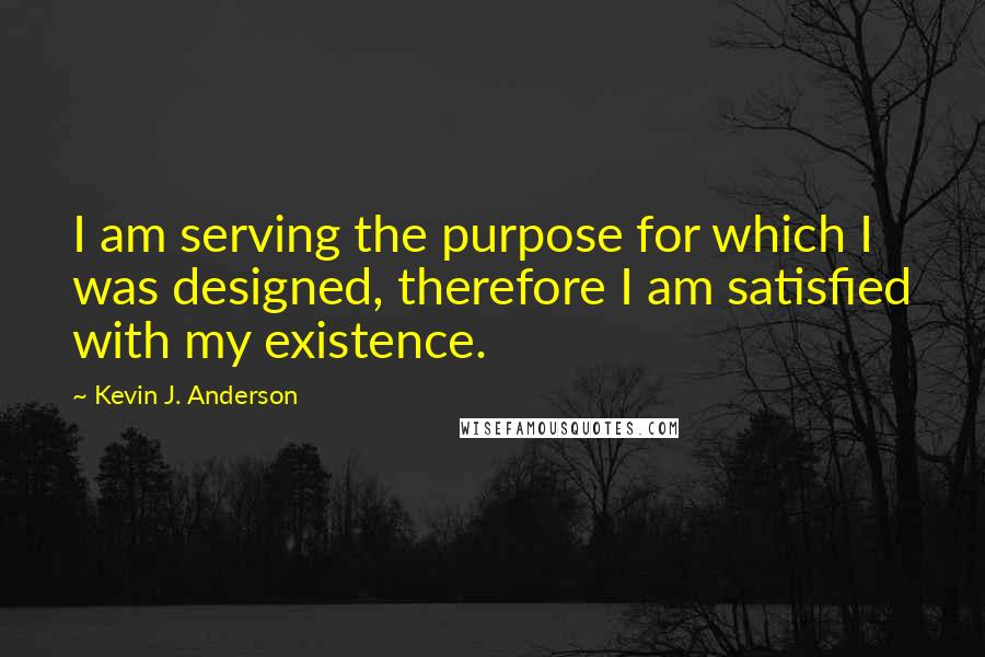 Kevin J. Anderson Quotes: I am serving the purpose for which I was designed, therefore I am satisfied with my existence.