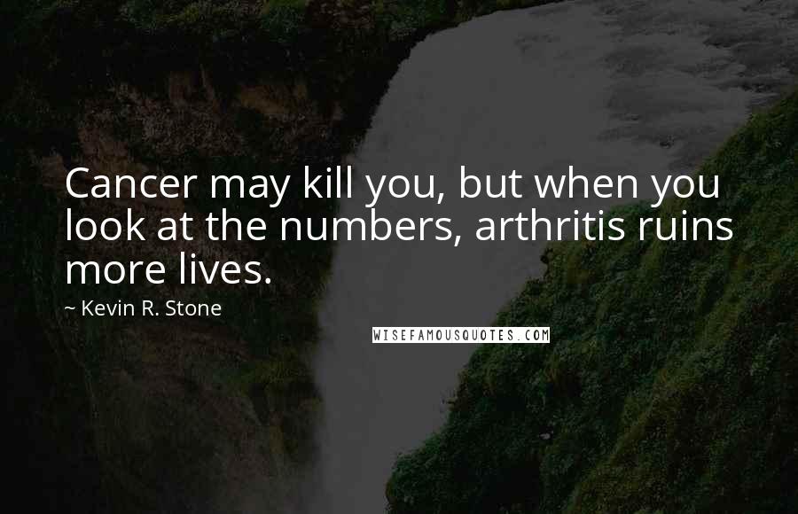 Kevin R. Stone Quotes: Cancer may kill you, but when you look at the numbers, arthritis ruins more lives.