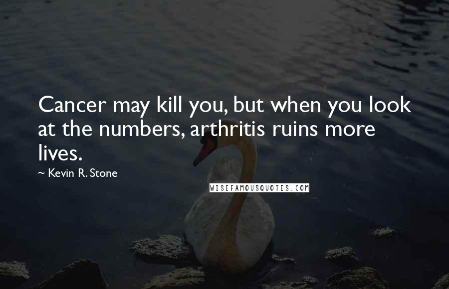 Kevin R. Stone Quotes: Cancer may kill you, but when you look at the numbers, arthritis ruins more lives.