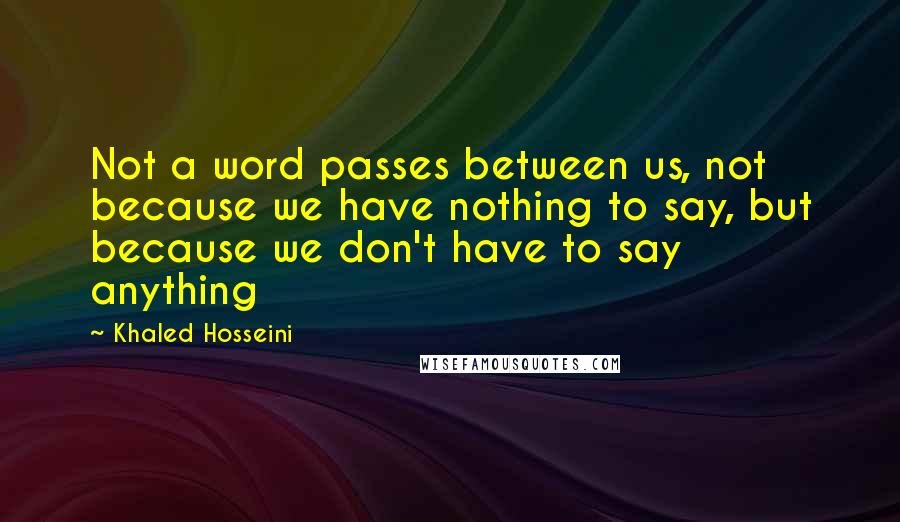 Khaled Hosseini Quotes: Not a word passes between us, not because we have nothing to say, but because we don't have to say anything