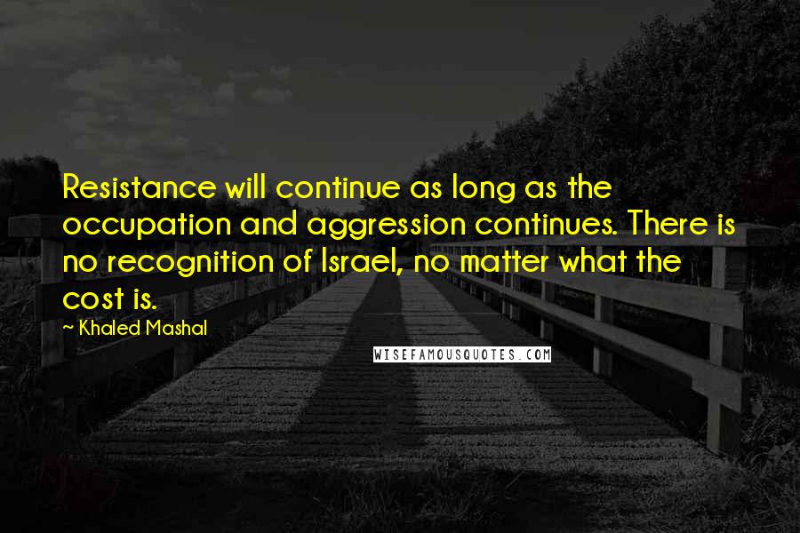 Khaled Mashal Quotes: Resistance will continue as long as the occupation and aggression continues. There is no recognition of Israel, no matter what the cost is.