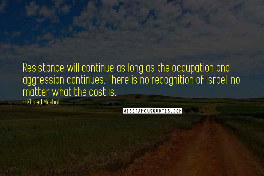 Khaled Mashal Quotes: Resistance will continue as long as the occupation and aggression continues. There is no recognition of Israel, no matter what the cost is.