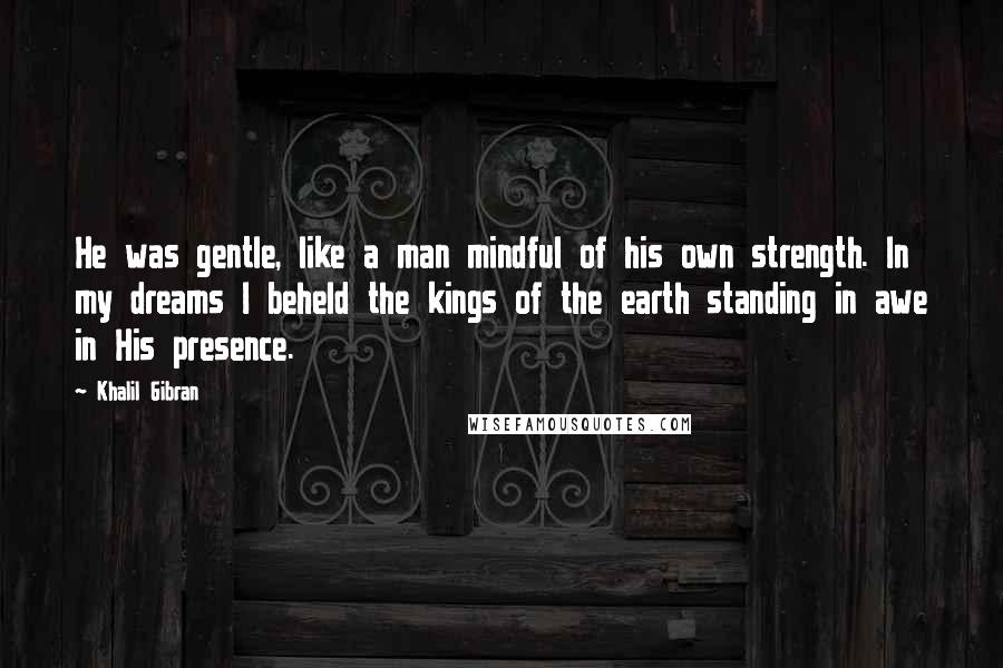 Khalil Gibran Quotes: He was gentle, like a man mindful of his own strength. In my dreams I beheld the kings of the earth standing in awe in His presence.