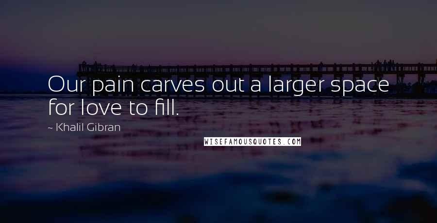 Khalil Gibran Quotes: Our pain carves out a larger space for love to fill.