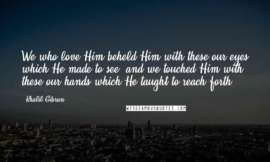 Khalil Gibran Quotes: We who love Him beheld Him with these our eyes which He made to see; and we touched Him with these our hands which He taught to reach forth.