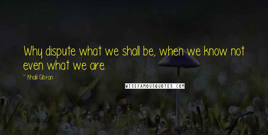 Khalil Gibran Quotes: Why dispute what we shall be, when we know not even what we are.