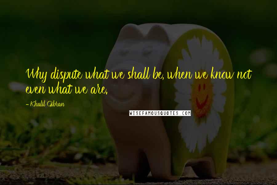 Khalil Gibran Quotes: Why dispute what we shall be, when we know not even what we are.