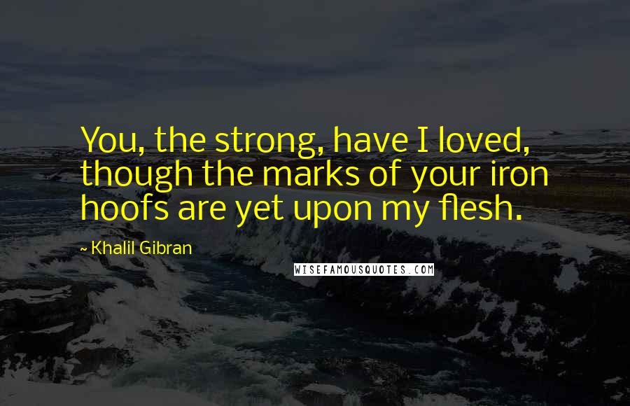 Khalil Gibran Quotes: You, the strong, have I loved, though the marks of your iron hoofs are yet upon my flesh.