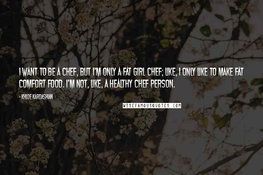 Khloe Kardashian Quotes: I want to be a chef, but I'm only a fat girl chef; like, I only like to make fat comfort food. I'm not, like, a healthy chef person.