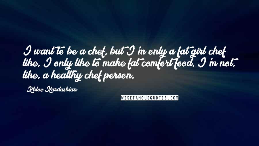 Khloe Kardashian Quotes: I want to be a chef, but I'm only a fat girl chef; like, I only like to make fat comfort food. I'm not, like, a healthy chef person.